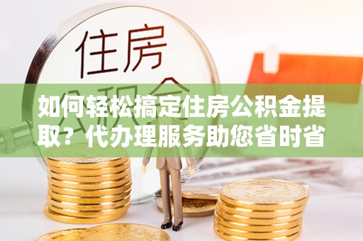 花垣如何轻松搞定住房公积金提取？代办理服务助您省时省力