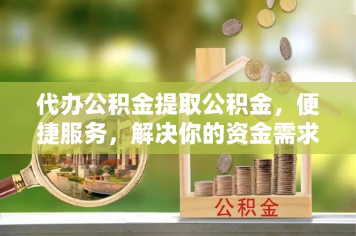 花垣代办公积金提取公积金，便捷服务，解决你的资金需求