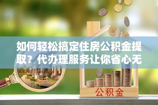花垣如何轻松搞定住房公积金提取？代办理服务让你省心无忧